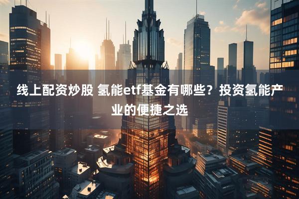 线上配资炒股 氢能etf基金有哪些？投资氢能产业的便捷之选