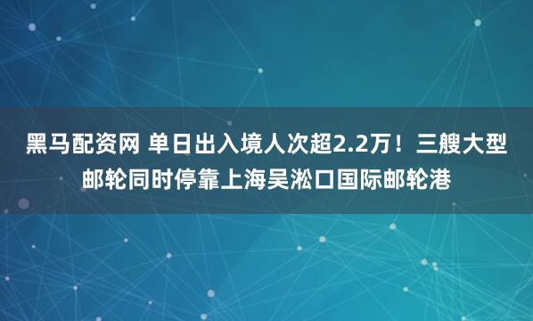 黑马配资网 单日出入境人次超2.2万！三艘大型邮轮同时停靠上海吴淞口国际邮轮港