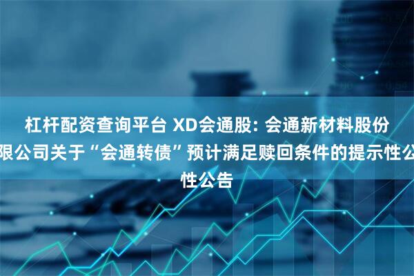 杠杆配资查询平台 XD会通股: 会通新材料股份有限公司关于“会通转债”预计满足赎回条件的提示性公告