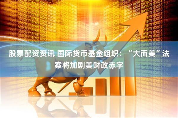 股票配资资讯 国际货币基金组织：“大而美”法案将加剧美财政赤字