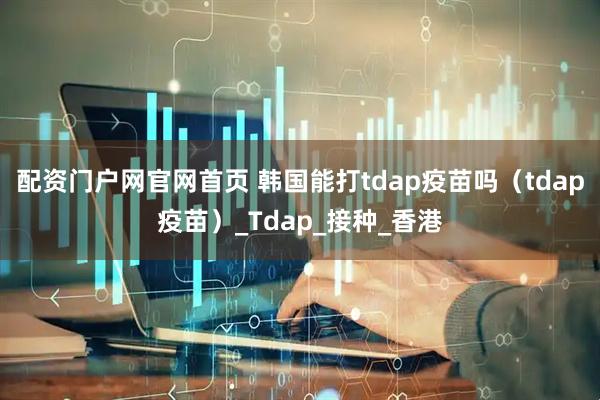 配资门户网官网首页 韩国能打tdap疫苗吗（tdap疫苗）_Tdap_接种_香港