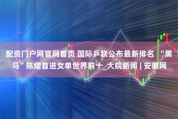 配资门户网官网首页 国际乒联公布最新排名  “黑马”陈熠首进女单世界前十_大皖新闻 | 安徽网