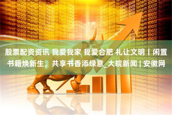 股票配资资讯 我爱我家 我爱合肥 礼让文明丨闲置书籍焕新生，共享书香添绿意_大皖新闻 | 安徽网