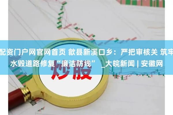 配资门户网官网首页 歙县新溪口乡：严把审核关 筑牢水毁道路修复“廉洁防线”  _大皖新闻 | 安徽网