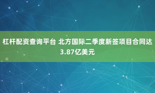 杠杆配资查询平台 北方国际二季度新签项目合同达3.87亿美元