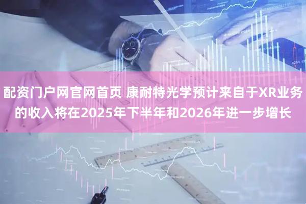 配资门户网官网首页 康耐特光学预计来自于XR业务的收入将在2025年下半年和2026年进一步增长