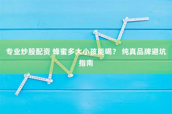 专业炒股配资 蜂蜜多大小孩能喝？ 纯真品牌避坑指南